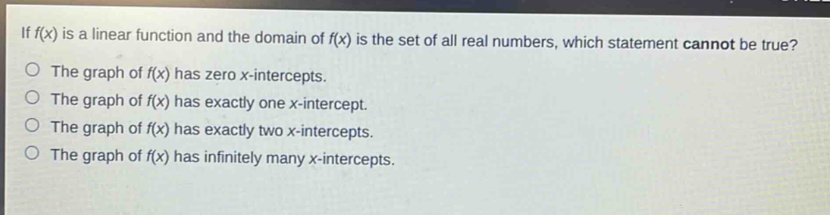 if f(x) is a linear function and the domain of f(x) is the set of all real numbers, which statement cannot be true?\nthe graph of f(x) has zero x - intercepts.\nthe graph of f(x) has exactly one x - intercept.\nthe graph of f(x) has exactly two x - intercepts.\nthe graph of f(x) has infinitely many x - intercepts.