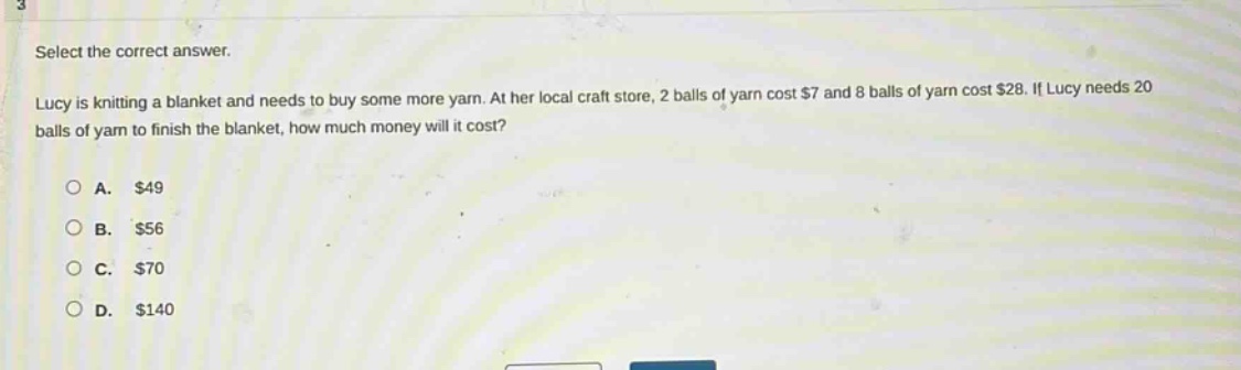 select the correct answer.\nlucy is knitting a blanket and needs to buy some more yarn. at her local craft store, 2 balls of yarn cost $7 and 8 balls of yarn cost $28. if lucy needs 20 balls of yarn to finish the blanket, how much money will it cost?\na. $49\nb. $56\nc. $70\nd. $140
