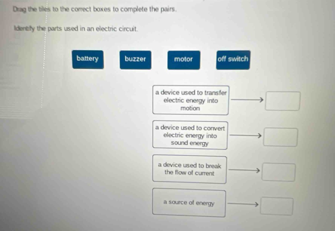 drag the tiles to the correct boxes to complete the pairs. identify the parts used in an electric circuit. battery buzzer motor off switch a device used to transfer electric energy into motion a device used to convert electric energy into sound energy a device used to break the flow of current a source of energy
