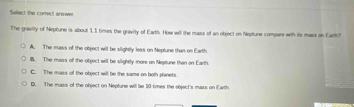 select the correct answer.\nthe gravity of neptune is about 1.1 times the gravity of earth. how will the mass of an object on neptune compare with its mass on earth?\na. the mass of the object will be slightly less on neptune than on earth.\nb. the mass of the object will be slightly more on neptune than on earth.\nc. the mass of the object will be the same on both planets.\nd. the mass of the object on neptune will be 10 times the objects mass on earth.