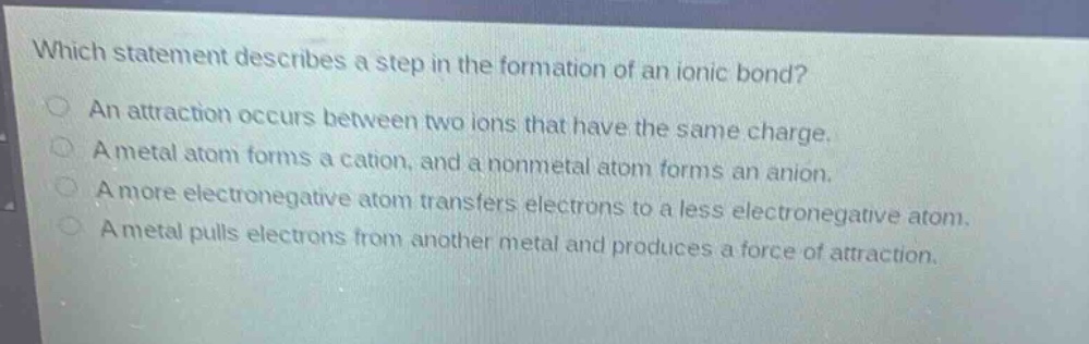 which statement describes a step in the formation of an ionic bond?\nan attraction occurs between two ions that have the same charge.\na metal atom forms a cation, and a nonmetal atom forms an anion.\na more electronegative atom transfers electrons to a less electronegative atom.\na metal pulls electrons from another metal and produces a force of attraction.