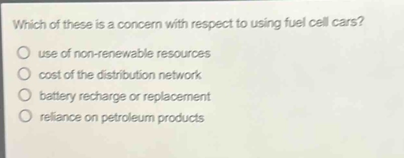 which of these is a concern with respect to using fuel cell cars?\nuse of non - renewable resources\ncost of the distribution network\nbattery recharge or replacement\nreliance on petroleum products