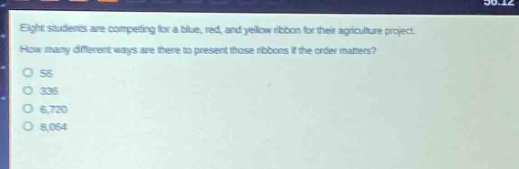 eight students are competing for a blue, red, and yellow ribbon for their agriculture project. how many different ways are there to present those ribbons if the order matters?\no 56\no 336\no 6,720\no 8,064