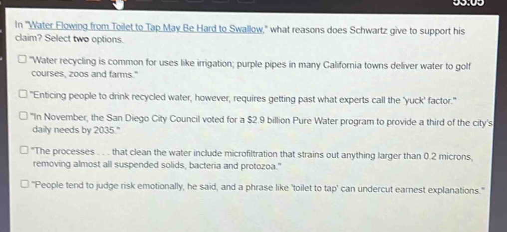 in \water flowing from toilet to tap may be hard to swallow,\ what reasons does schwartz give to support his claim? select two options.\n□ \water recycling is common for uses like irrigation; purple pipes in many california towns deliver water to golf courses, zoos and farms.\\n□ \enticing people to drink recycled water, however, requires getting past what experts call the yuck factor.\\n□ \in november, the san diego city council voted for a $2.9 billion pure water program to provide a third of the citys daily needs by 2035.\\n□ \the processes... that clean the water include microfiltration that strains out anything larger than 0.2 microns, removing almost all suspended solids, bacteria and protozoa.\\n□ \people tend to judge risk emotionally, he said, and a phrase like toilet to tap can undercut earnest explanations.\