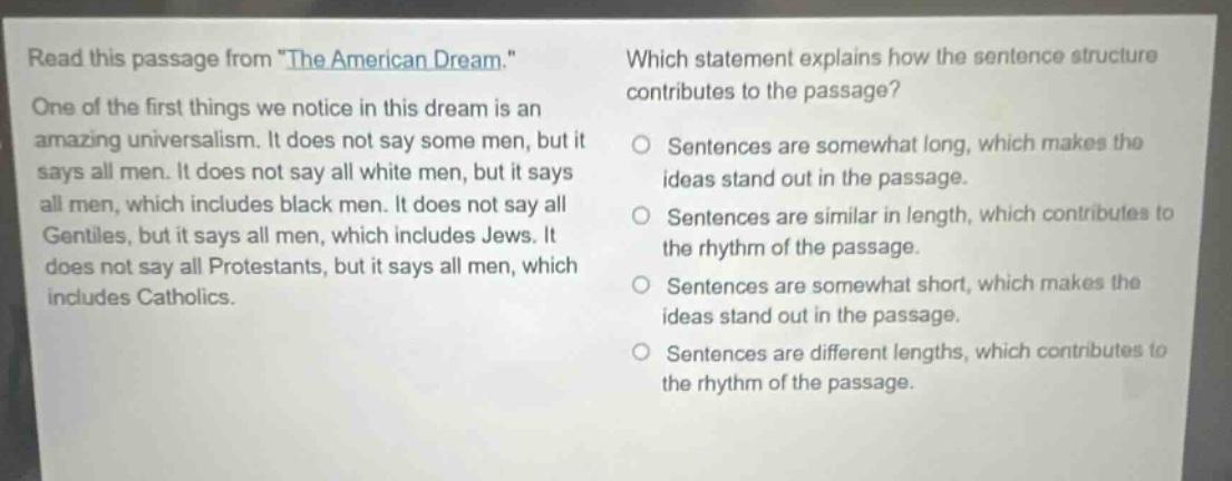 read this passage from \the american dream.\ one of the first things we notice in this dream is an amazing universalism. it does not say some men, but it says all men. it does not say all white men, but it says all men, which includes black men. it does not say all gentiles, but it says all men, which includes jews. it does not say all protestants, but it says all men, which includes catholics. which statement explains how the sentence structure contributes to the passage? sentences are somewhat long, which makes the ideas stand out in the passage. sentences are similar in length, which contributes to the rhythm of the passage. sentences are somewhat short, which makes the ideas stand out in the passage. sentences are different lengths, which contributes to the rhythm of the passage.
