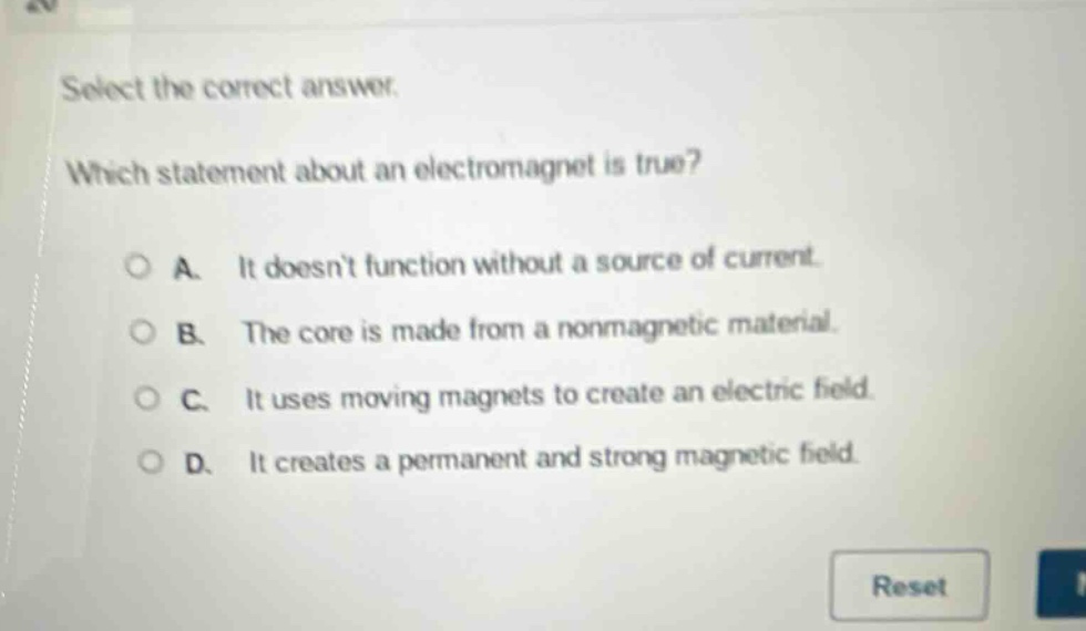select the correct answer. which statement about an electromagnet is true? a. it doesnt function without a source of current. b. the core is made from a nonmagnetic material. c. it uses moving magnets to create an electric field. d. it creates a permanent and strong magnetic field.