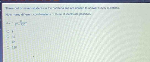 three out of seven students in the cafeteria line are chosen to answer survey questions. how many different combinations of three students are possible? \n$_{7}c_{3}=\frac{7!}{(7 - 3)!3!}$\no 7\no 35\no 70\no 210