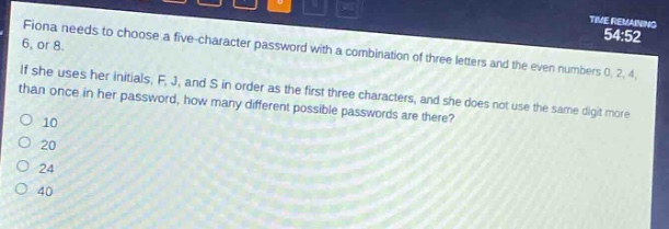 fiona needs to choose a five - character password with a combination of three letters and the even numbers 0, 2, 4, 6, or 8. if she uses her initials, f, j, and s in order as the first three characters, and she does not use the same digit more than once in her password, how many different possible passwords are there?\n10\n20\n24\n40
