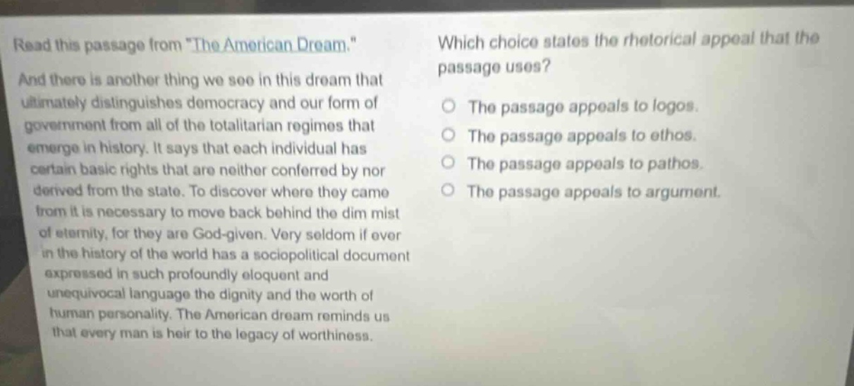 read this passage from \the american dream.\ and there is another thing we see in this dream that ultimately distinguishes democracy and our form of government from all of the totalitarian regimes that emerge in history. it says that each individual has certain basic rights that are neither conferred by nor derived from the state. to discover where they came from it is necessary to move back behind the dim mist of eternity, for they are god - given. very seldom if ever in the history of the world has a sociopolitical document expressed in such profoundly eloquent and unequivocal language the dignity and the worth of human personality. the american dream reminds us that every man is heir to the legacy of worthiness. which choice states the rhetorical appeal that the passage uses? the passage appeals to logos. the passage appeals to ethos. the passage appeals to pathos. the passage appeals to argument.