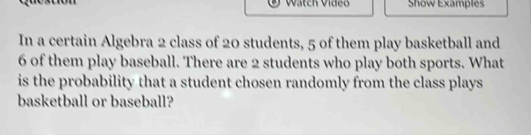 in a certain algebra 2 class of 20 students, 5 of them play basketball and 6 of them play baseball. there are 2 students who play both sports. what is the probability that a student chosen randomly from the class plays basketball or baseball?