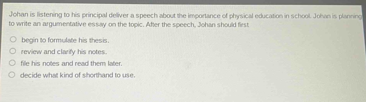 johan is listening to his principal deliver a speech about the importance of physical education in school. johan is planning to write an argumentative essay on the topic. after the speech, johan should first\n○ begin to formulate his thesis.\n○ review and clarify his notes.\n○ file his notes and read them later.\n○ decide what kind of shorthand to use.