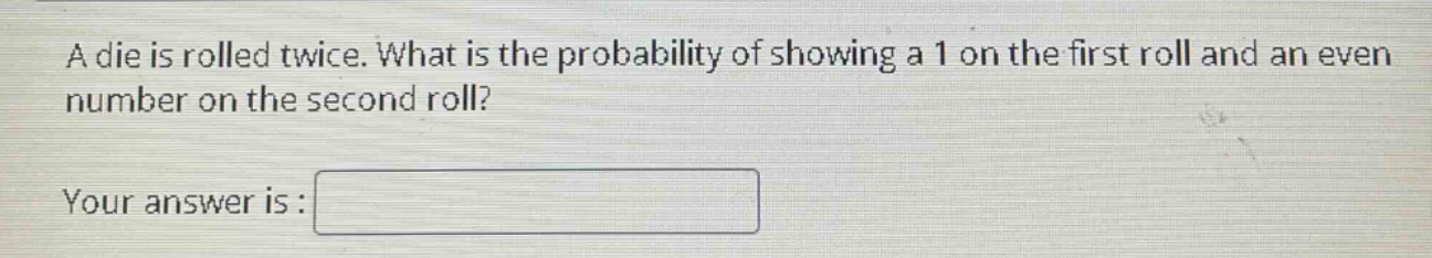 a die is rolled twice. what is the probability of showing a 1 on the first roll and an even number on the second roll?\nyour answer is :