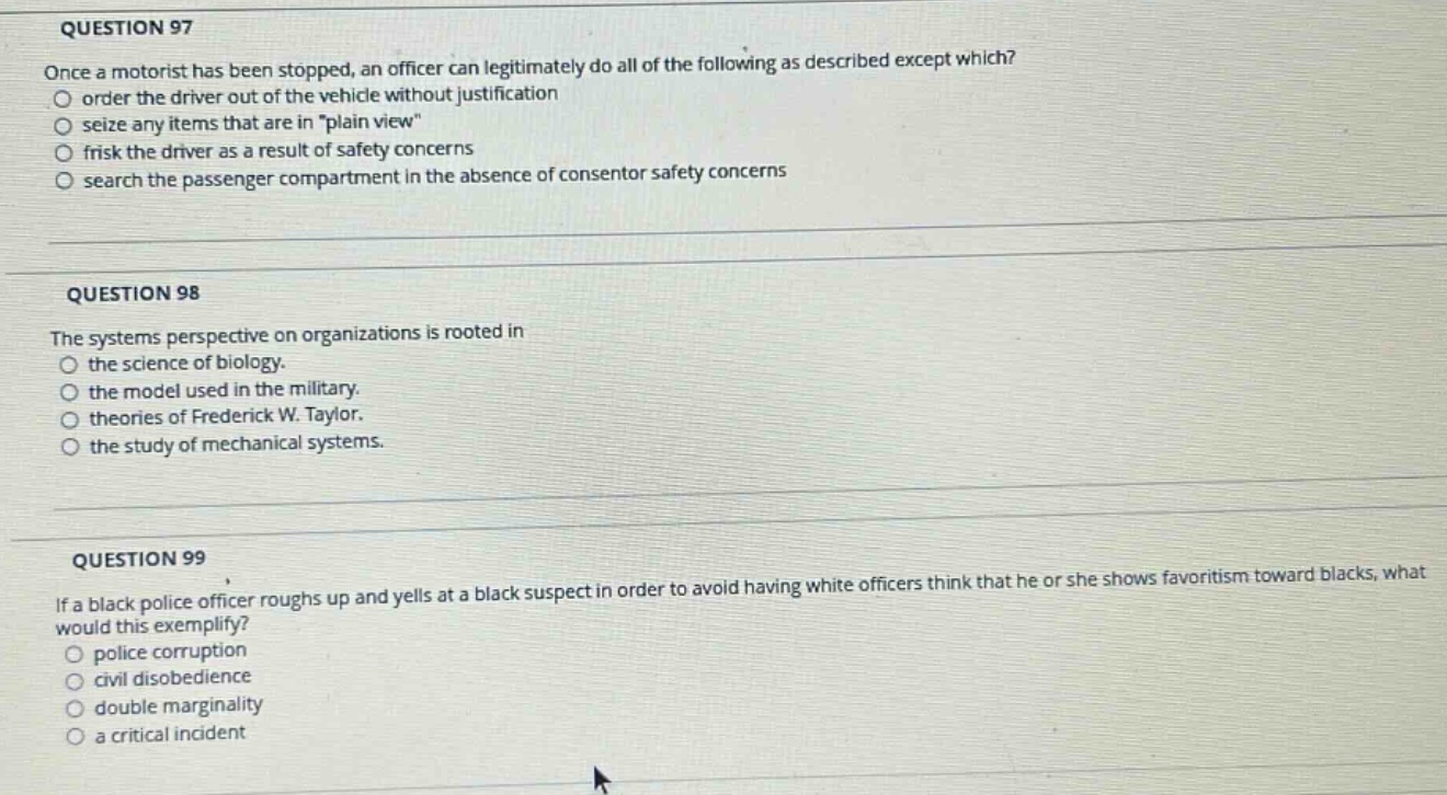 question 97\nonce a motorist has been stopped, an officer can legitimately do all of the following as described except which?\norder the driver out of the vehicle without justification\nseize any items that are in \plain view\\nfrisk the driver as a result of safety concerns\nsearch the passenger compartment in the absence of consentor safety concerns\n\nquestion 98\nthe systems perspective on organizations is rooted in\nthe science of biology.\nthe model used in the military.\ntheories of frederick w. taylor.\nthe study of mechanical systems.\n\nquestion 99\nif a black police officer roughs up and yells at a black suspect in order to avoid having white officers think that he or she shows favoritism toward blacks, what would this exemplify?\npolice corruption\ncivil disobedience\ndouble marginality\na critical incident
