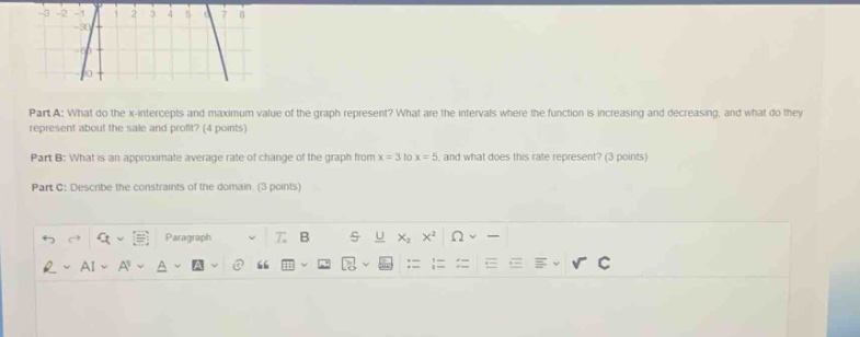 part a: what do the x - intercepts and maximum value of the graph represent? what are the intervals where the function is increasing and decreasing, and what do they represent about the sale and profit? (4 points)\npart b: what is an approximate average rate of change of the graph from x = 3 to x = 5, and what does this rate represent? (3 points)\npart c: describe the constraints of the domain. (3 points)