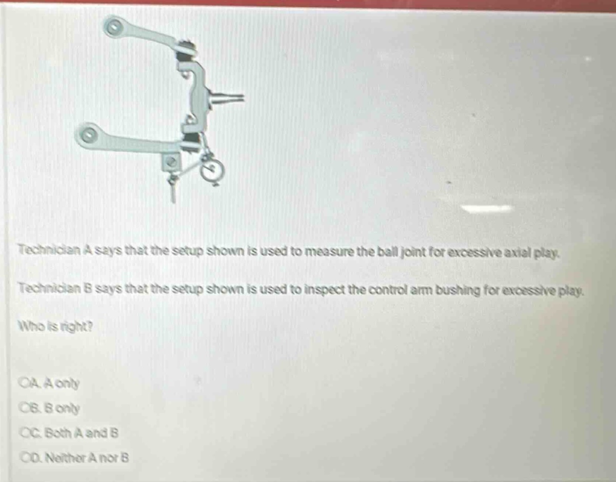 technician a says that the setup shown is used to measure the ball joint for excessive axial play. technician b says that the setup shown is used to inspect the control arm bushing for excessive play. who is right?\noa. a only\nob. b only\noc. both a and b\nod. neither a nor b