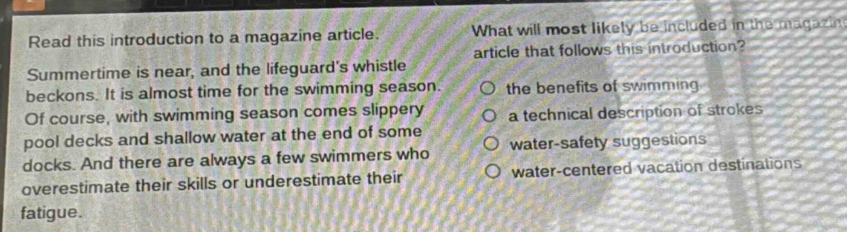 read this introduction to a magazine article. summertime is near, and the lifeguards whistle beckons. it is almost time for the swimming season. of course, with swimming season comes slippery pool decks and shallow water at the end of some docks. and there are always a few swimmers who overestimate their skills or underestimate their fatigue. what will most likely be included in the magazine article that follows this introduction? the benefits of swimming a technical description of strokes water - safety suggestions water - centered vacation destinations