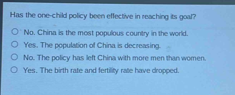 has the one - child policy been effective in reaching its goal?\nno. china is the most populous country in the world.\nyes. the population of china is decreasing.\nno. the policy has left china with more men than women.\nyes. the birth rate and fertility rate have dropped.