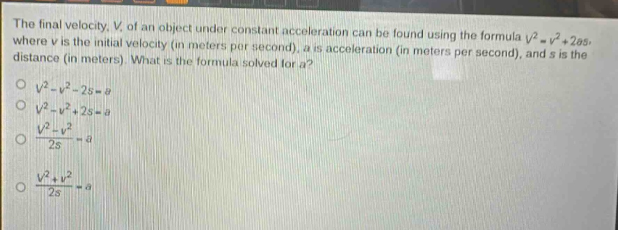 the final velocity, v, of an object under constant acceleration can be found using the formula $v^{2}=v^{2}+2as$, where v is the initial velocity (in meters per second), a is acceleration (in meters per second), and s is the distance (in meters). what is the formula solved for a?\n$v^{2}-v^{2}-2s = a$\n$v^{2}-v^{2}+2s = a$\n$\frac{v^{2}-v^{2}}{2s}=a$\n$\frac{v^{2}+v^{2}}{2s}=a$