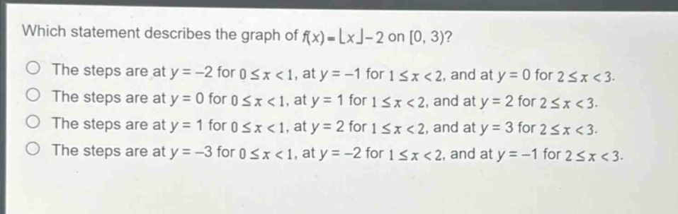 which statement describes the graph of $f(x)=\\lfloor x\\rfloor - 2$ on $0,3)$?\nthe steps are at $y = - 2$ for $0\\leq x<1$, at $y=-1$ for $1\\leq x<2$, and at $y = 0$ for $2\\leq x<3$.\nthe steps are at $y = 0$ for $0\\leq x<1$, at $y = 1$ for $1\\leq x<2$, and at $y = 2$ for $2\\leq x<3$.\nthe steps are at $y = 1$ for $0\\leq x<1$, at $y = 2$ for $1\\leq x<2$, and at $y = 3$ for $2\\leq x<3$.\nthe steps are at $y=-3$ for $0\\leq x<1$, at $y=-2$ for $1\\leq x<2$, and at $y=-1$ for $2\\leq x<3$.