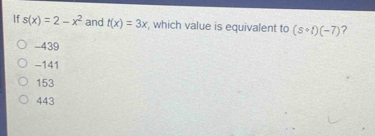 if $s(x)=2 - x^{2}$ and $t(x)=3x$, which value is equivalent to $(scirc t)(-7)$?\n-439\n-141\n153\n443