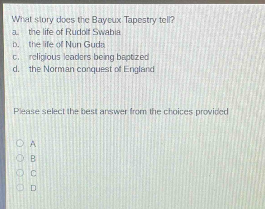 what story does the bayeux tapestry tell?\na. the life of rudolf swabia\nb. the life of nun guda\nc. religious leaders being baptized\nd. the norman conquest of england\nplease select the best answer from the choices provided\na\nb\nc\nd