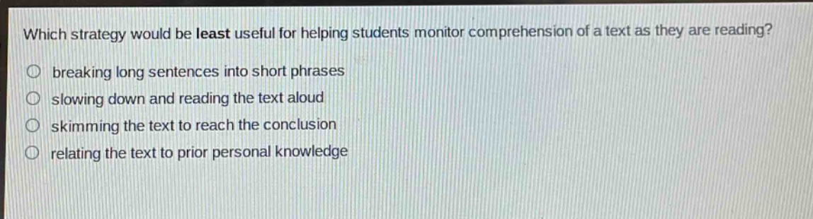 which strategy would be least useful for helping students monitor comprehension of a text as they are reading?\nbreaking long sentences into short phrases\nslowing down and reading the text aloud\nskimming the text to reach the conclusion\nrelating the text to prior personal knowledge