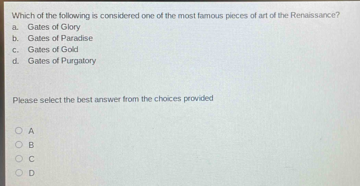 which of the following is considered one of the most famous pieces of art of the renaissance?\na. gates of glory\nb. gates of paradise\nc. gates of gold\nd. gates of purgatory\nplease select the best answer from the choices provided\n○ a\n○ b\n○ c\n○ d