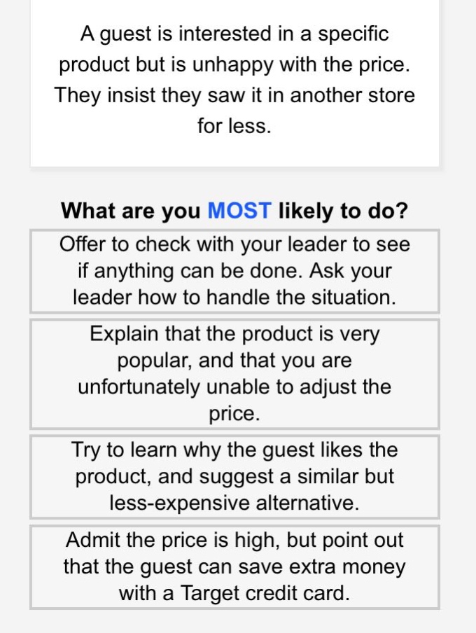 a guest is interested in a specific product but is unhappy with the price. they insist they saw it in another store for less.\nwhat are you most likely to do?\noffer to check with your leader to see if anything can be done. ask your leader how to handle the situation.\nexplain that the product is very popular, and that you are unfortunately unable to adjust the price.\ntry to learn why the guest likes the product, and suggest a similar but less - expensive alternative.\nadmit the price is high, but point out that the guest can save extra money with a target credit card.