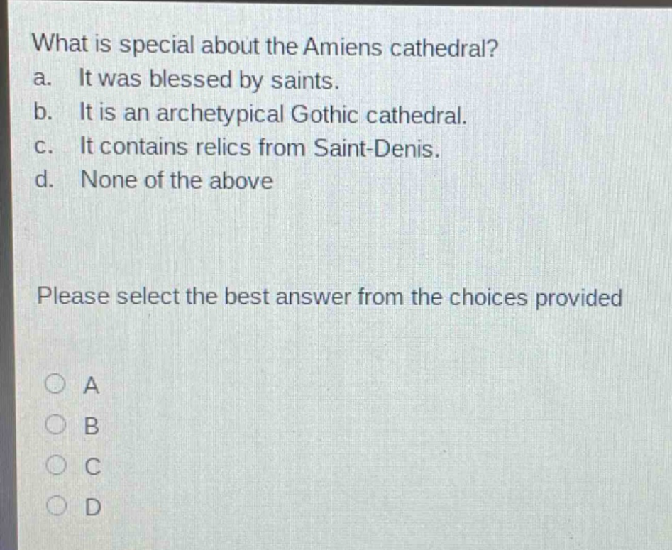 what is special about the amiens cathedral?\na. it was blessed by saints.\nb. it is an archetypical gothic cathedral.\nc. it contains relics from saint - denis.\nd. none of the above\nplease select the best answer from the choices provided\na\nb\nc\nd