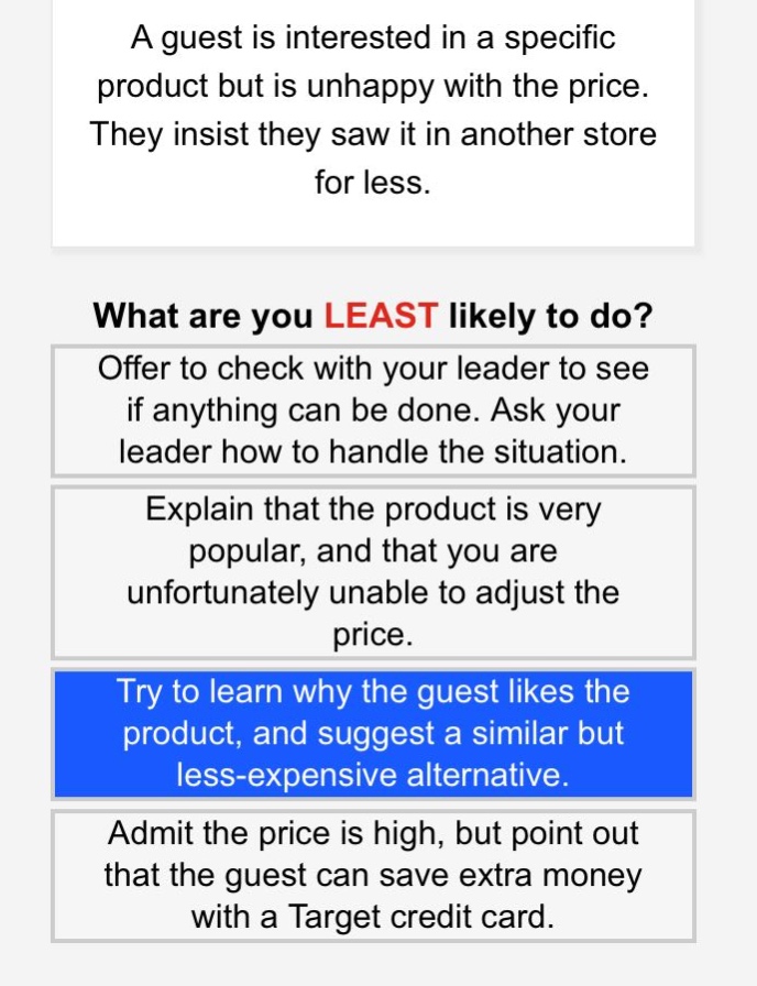 a guest is interested in a specific product but is unhappy with the price. they insist they saw it in another store for less.\nwhat are you least likely to do?\noffer to check with your leader to see if anything can be done. ask your leader how to handle the situation.\nexplain that the product is very popular, and that you are unfortunately unable to adjust the price.\ntry to learn why the guest likes the product, and suggest a similar but less - expensive alternative.\nadmit the price is high, but point out that the guest can save extra money with a target credit card.