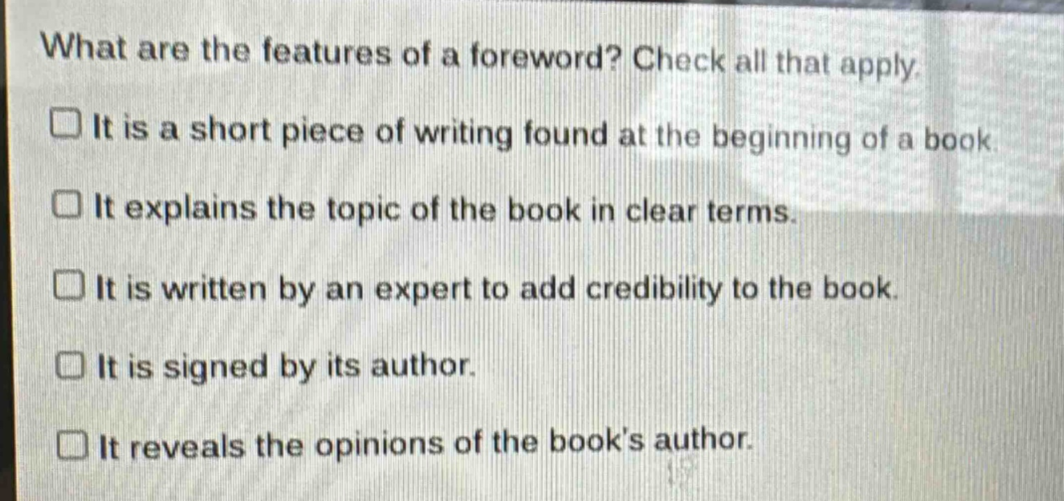 what are the features of a foreword? check all that apply.\n□ it is a short piece of writing found at the beginning of a book.\n□ it explains the topic of the book in clear terms.\n□ it is written by an expert to add credibility to the book.\n□ it is signed by its author.\n□ it reveals the opinions of the books author.