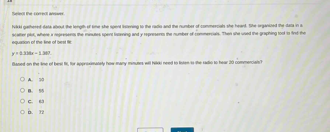 select the correct answer.\nnikki gathered data about the length of time she spent listening to the radio and the number of commercials she heard. she organized the data in a scatter plot, where x represents the minutes spent listening and y represents the number of commercials. then she used the graphing tool to find the equation of the line of best fit:\ny = 0.338x - 1.387.\nbased on the line of best fit, for approximately how many minutes will nikki need to listen to the radio to hear 20 commercials?\n\na. 10\nb. 55\nc. 63\nd. 72