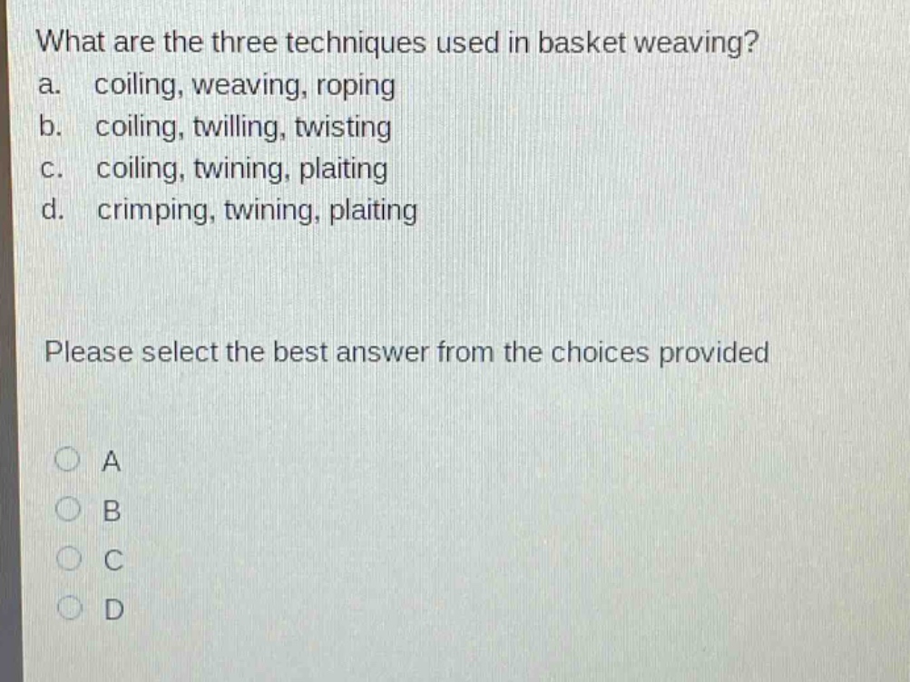 what are the three techniques used in basket weaving?\na. coiling, weaving, roping\nb. coiling, twilling, twisting\nc. coiling, twining, plaiting\nd. crimping, twining, plaiting\nplease select the best answer from the choices provided\na\nb\nc\nd