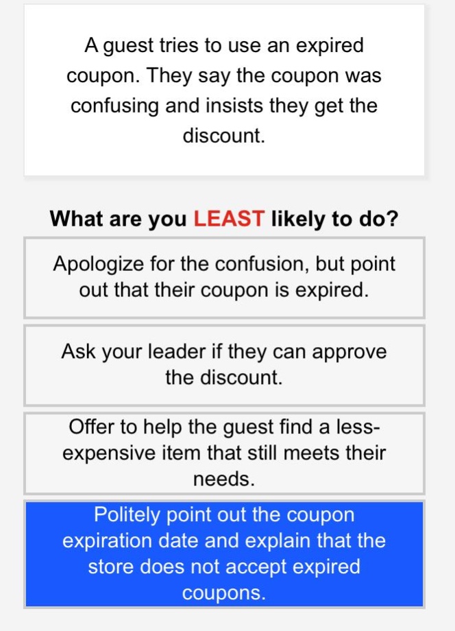 a guest tries to use an expired coupon. they say the coupon was confusing and insists they get the discount.\nwhat are you least likely to do?\napologize for the confusion, but point out that their coupon is expired.\nask your leader if they can approve the discount.\noffer to help the guest find a less - expensive item that still meets their needs.\npolitely point out the coupon expiration date and explain that the store does not accept expired coupons.