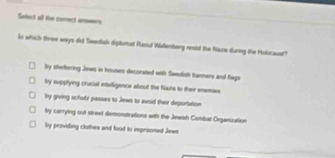 select all the correct answers.\nin which three ways did swedish diplomat raoul wallenberg resist the nazis during the holocaust?\n□ by sheltering jews in houses decorated with swedish banners and flags\n□ by supplying crucial intelligence about the nazis to their enemies\n□ by giving schutz passes to jews to avoid their deportation\n□ by carrying out street demonstrations with the jewish combat organization\n□ by providing clothes and food to imprisoned jews
