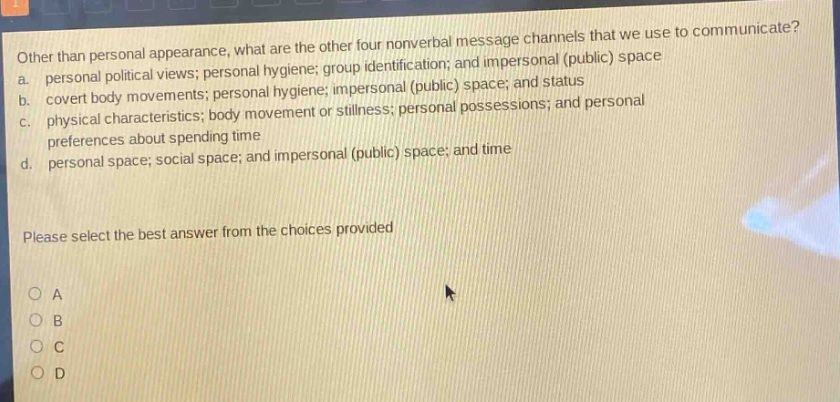 other than personal appearance, what are the other four nonverbal message channels that we use to communicate?\na. personal political views; personal hygiene; group identification; and impersonal (public) space\nb. covert body movements; personal hygiene; impersonal (public) space; and status\nc. physical characteristics; body movement or stillness; personal possessions; and personal preferences about spending time\nd. personal space; social space; and impersonal (public) space; and time\nplease select the best answer from the choices provided\n○ a\n○ b\n○ c\n○ d