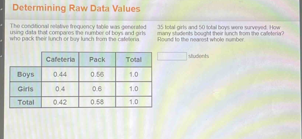 determining raw data values\nthe conditional relative frequency table was generated using data that compares the number of boys and girls who pack their lunch or buy lunch from the cafeteria. 35 total girls and 50 total boys were surveyed. how many students bought their lunch from the cafeteria? round to the nearest whole number.\n| |cafeteria|pack|total|\n|----|----|----|----|\n|boys|0.44|0.56|1.0|\n|girls|0.4|0.6|1.0|\n|total|0.42|0.58|1.0|\nstudents
