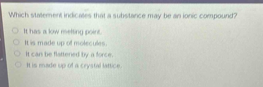 which statement indicates that a substance may be an ionic compound?\nit has a low melting point.\nit is made up of molecules.\nit can be flattened by a force.\nit is made up of a crystal lattice.
