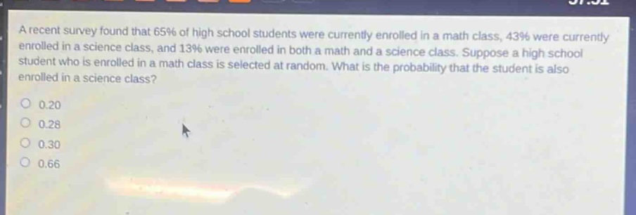 a recent survey found that 65% of high school students were currently enrolled in a math class, 43% were currently enrolled in a science class, and 13% were enrolled in both a math and a science class. suppose a high school student who is enrolled in a math class is selected at random. what is the probability that the student is also enrolled in a science class?\n0.20\n0.28\n0.30\n0.66