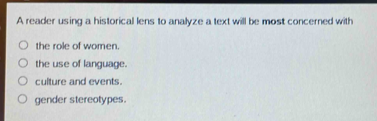 a reader using a historical lens to analyze a text will be most concerned with\n○ the role of women.\n○ the use of language.\n○ culture and events.\n○ gender stereotypes.