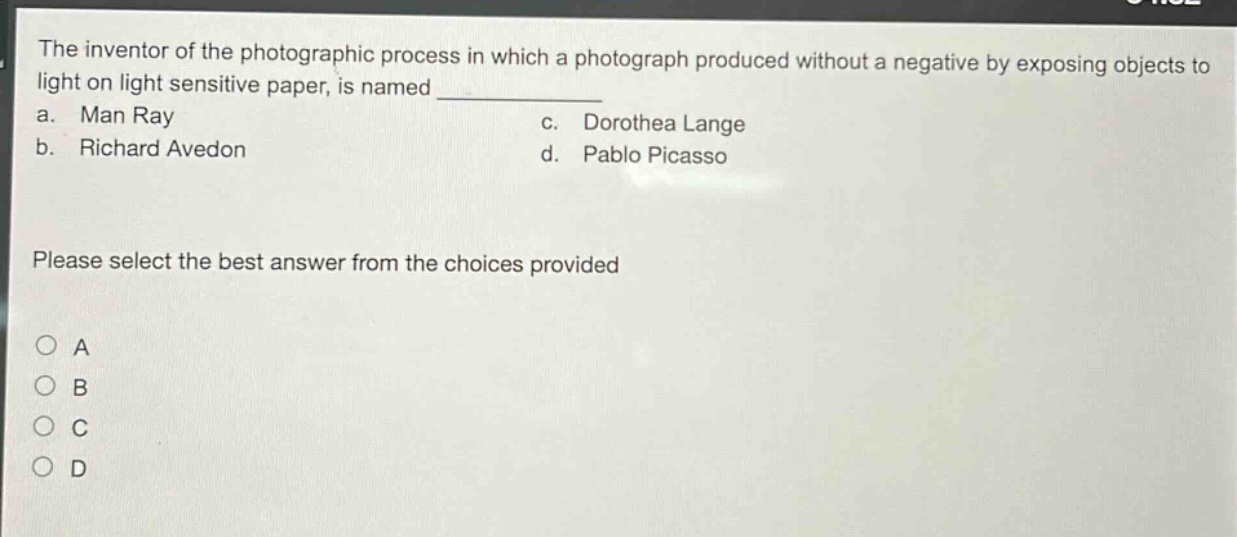 the inventor of the photographic process in which a photograph produced without a negative by exposing objects to light on light sensitive paper, is named \n a. man ray \n b. richard avedon \n c. dorothea lange \n d. pablo picasso \n please select the best answer from the choices provided \n o a \n o b \n o c \n o d