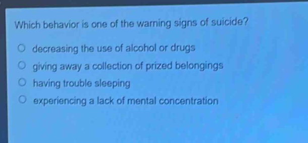 which behavior is one of the warning signs of suicide?\n○ decreasing the use of alcohol or drugs\n○ giving away a collection of prized belongings\n○ having trouble sleeping\n○ experiencing a lack of mental concentration