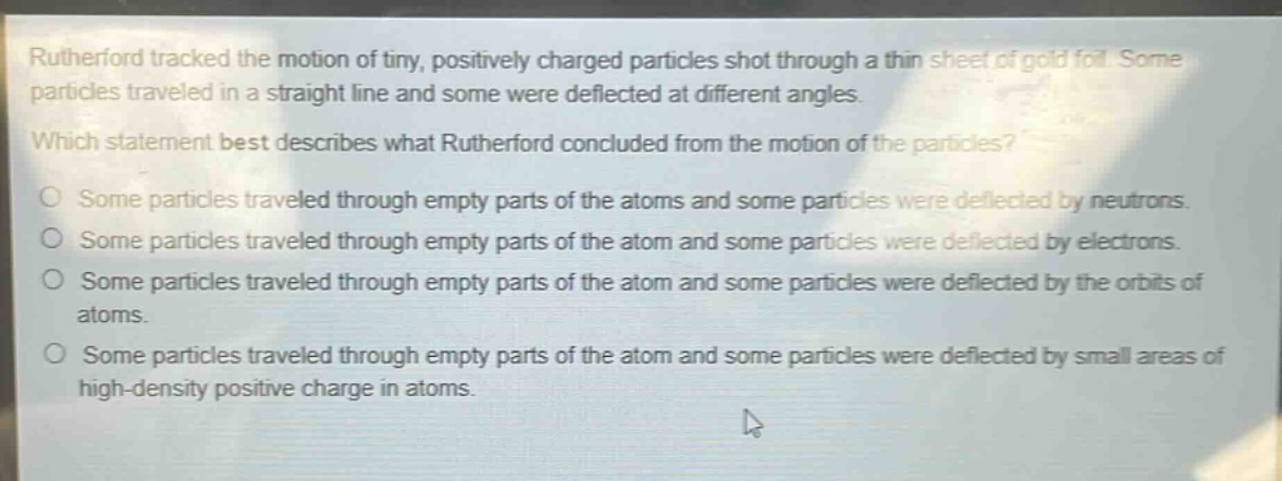 rutherford tracked the motion of tiny, positively charged particles shot through a thin sheet of gold foil. some particles traveled in a straight line and some were deflected at different angles.\nwhich statement best describes what rutherford concluded from the motion of the particles?\no some particles traveled through empty parts of the atoms and some particles were deflected by neutrons.\no some particles traveled through empty parts of the atom and some particles were deflected by electrons.\no some particles traveled through empty parts of the atom and some particles were deflected by the orbits of atoms.\no some particles traveled through empty parts of the atom and some particles were deflected by small areas of high - density positive charge in atoms.