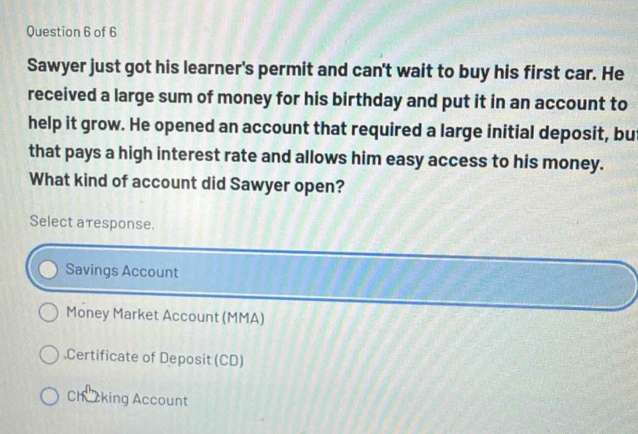 question 6 of 6\nsawyer just got his learners permit and cant wait to buy his first car. he received a large sum of money for his birthday and put it in an account to help it grow. he opened an account that required a large initial deposit, but that pays a high interest rate and allows him easy access to his money. what kind of account did sawyer open?\nselect a response.\nsavings account\nmoney market account (mma)\ncertificate of deposit (cd)\nchecking account