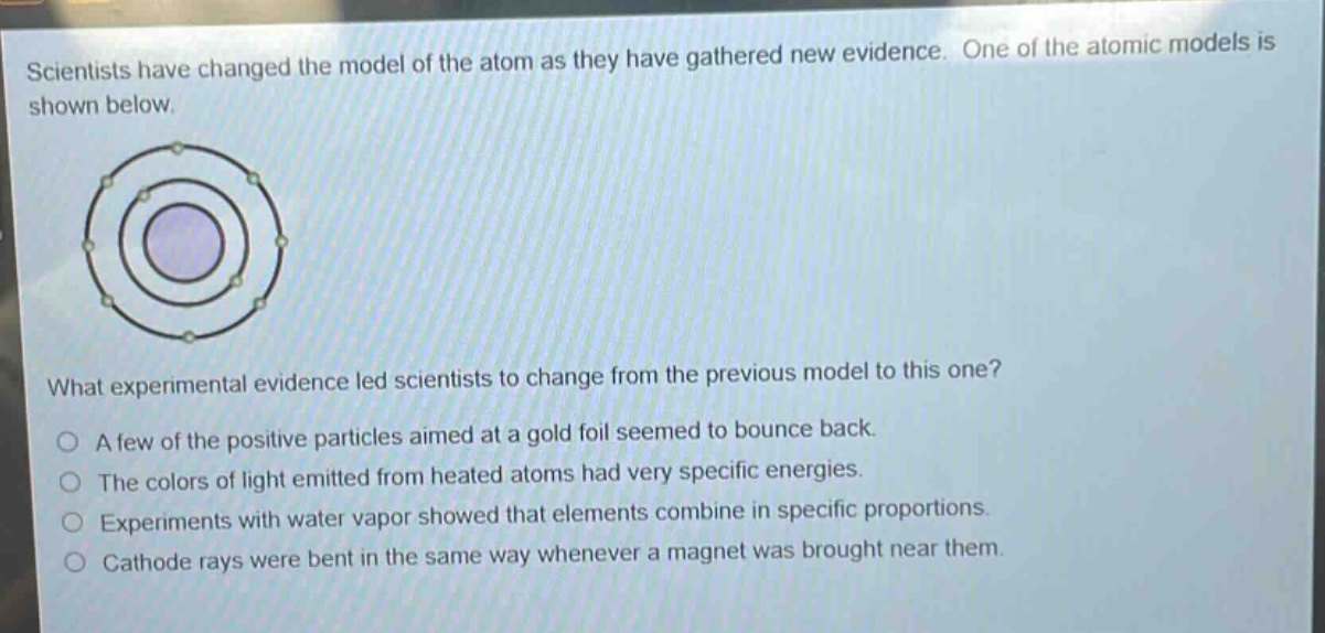 scientists have changed the model of the atom as they have gathered new evidence. one of the atomic models is shown below.\nwhat experimental evidence led scientists to change from the previous model to this one?\na few of the positive particles aimed at a gold foil seemed to bounce back.\nthe colors of light emitted from heated atoms had very specific energies.\nexperiments with water vapor showed that elements combine in specific proportions.\ncathode rays were bent in the same way whenever a magnet was brought near them.