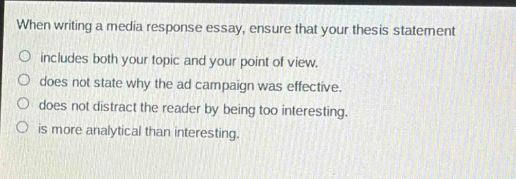 when writing a media response essay, ensure that your thesis statement\n○ includes both your topic and your point of view.\n○ does not state why the ad campaign was effective.\n○ does not distract the reader by being too interesting.\n○ is more analytical than interesting.