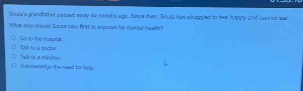 soulas grandfather passed away six months ago. since then, soula has struggled to feel happy and cannot eat. what step should soula take first to improve his mental health?\ngo to the hospital.\ntalk to a doctor.\ntalk to a minister.\nacknowledge the need for help.