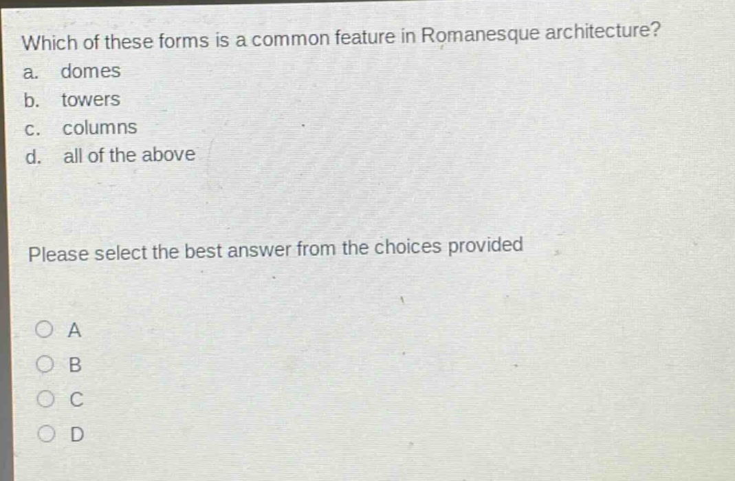 which of these forms is a common feature in romanesque architecture?\na. domes\nb. towers\nc. columns\nd. all of the above\nplease select the best answer from the choices provided\na\nb\nc\nd