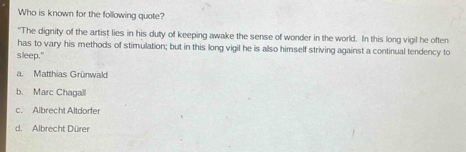 who is known for the following quote? \the dignity of the artist lies in his duty of keeping awake the sense of wonder in the world. in this long vigil he often has to vary his methods of stimulation; but in this long vigil he is also himself striving against a continual tendency to sleep.\ a. matthias grünewald b. marc chagall c. albrecht altdorfer d. albrecht dürer