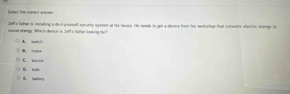 select the correct answer.\njeffs father is installing a do - it - yourself security system at his house. he needs to get a device from his workshop that converts electric energy to sound energy. which device is jeffs father looking for?\na. switch\nb. motor\nc. buzzer\nd. bulb\ne. battery